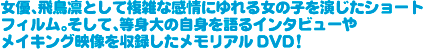 女優、飛鳥凛として複雑な感情にゆれる女の子を演じたショートフィルム。そして、等身大の自身を語るインタビューやメイキング映像を収録したメモリアルDVD!