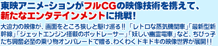 東映アニメｰションがフルCGの映像技術を携えて、新たなエンタテインメントに挑戦！大迫力の映像が、画面をところ狭しと駆け巡る!! 「レトロな蒸気機関車」「最新型新幹線」「ジェットエンジン搭載のポッドレーサー」「妖しい幽霊電車」など、ちびっ子たち興奮必至の乗り物オンパレードで贈る、わくわくドキドキの映像世界が展開!!