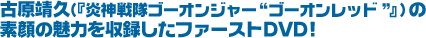 古原靖久（『炎神戦隊ゴーオンジャー“ゴーオンレッド”』）の素顔の魅力を収録したファーストDVD!