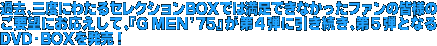 過去、三度にわたるセレクションBOXでは満足できなかったファンの皆様のご要望にお応えして、『G MEN'75』が第4弾に引き続き、第5弾となるDVD-BOXを発売！