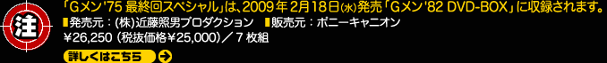 注：「Gメン'75最終回スペシャル」は、2009年2月18日発売「Gメン'82 DVD-BOX」に収録されます。発売元：(株)近藤照男プロダクション　販売元：ポニーキャニオン￥26,250（税抜価格￥25,000）／7枚組 詳しくはこちら 