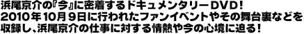 浜尾京介の『今』に密着するドキュメンタリーDVD!2010年10月9日に行われたファンイベントやその舞台裏などを
収録し、浜尾京介の仕事に対する情熱や今の心境に迫る!