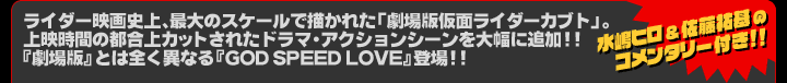 ライダー映画史上、最大のスケールで描かれた「劇場版　仮面ライダーカブト」。上映時間の都合上カットされたドラマ・アクションシーンを大幅に追加!!『劇場版』とは全く異なる『GOD SPEED LOVE』登場!!