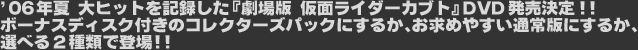 '06年夏 大ヒットを記録した『劇場版 仮面ライダーカブト』DVD発売決定!!ボーナスディスク付きのコレクターズパックにするか、お求めやすい通常版にするか、選べる2種類で登場!!