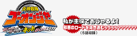 『炎神戦隊ゴーオンジャーBONBON！BONBON！ネットでBONG!!』私が主役でおじゃるよ！
邪悪のロードを突き進むぅうぅぅ～?????(5話収録)