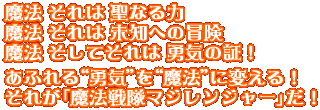 魔法 それは 聖なる力　魔法 それは 未知への冒険　魔法 それは 勇気の証し　あふれる“勇気”を“魔法”に変えて。それが「魔法戦隊マジレンジャー」だ！