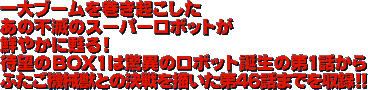 一大ブームを巻き起こしたあの不滅のスーパーロボットが鮮やかに甦る！待望のBOX1は驚異のロボット誕生の第１話からふたご機械獣との決戦を描いた第４６話までを収録！