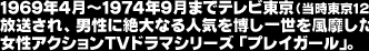 1969年4月～1974年9月までテレビ東京（当時東京12チャンネル）にて放送され、男性に絶大な人気を博し一世を風靡した伝説的お色気女性アクションＴＶドラマシリーズ「プレイガール」。