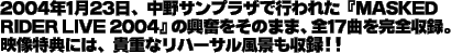 2004年1月23日、中野サンプラザで行われた『MASKED RIDER LIVE 2004』の興奮をそのまま、全17曲を完全収録。映像特典には、貴重なリハーサル風景も収録!!