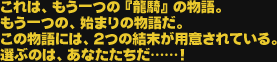 これは、もう一つの『龍騎』の物語。もう一つの、始まりの物語だ。この物語には、２つの結末が用意されている。選ぶのは、あなたたちだ……！