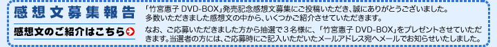 感想文募集報告：竹宮惠子DVD-BOX」発売記念感想文募集にご投稿いただき、誠にありがとうございました。多数いただきました感想文の中から、いくつかご紹介させていただきます。なお、ご応募いただきました方から抽選で3名様に、「竹宮惠子DVD-BOX」をプレゼントさせていただきます。当選者の方には、ご応募時にご記入いただいたメールア ドレス宛へメールでお知らせいたしました。（感想文のご紹介はこちら）