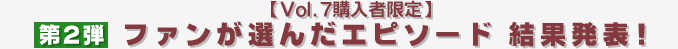 【Vol.7購入者限定】ファンが選んだエピソード 結果発表！