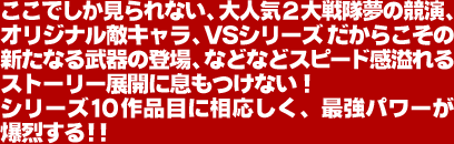 ここでしか見られない、大人気2大戦隊夢の競演、オリジナル敵キャラ、VSシリーズだからこその新たなる武器の登場、などなどスピード感溢れるストーリー展開に息もつけない!シリーズ10作品目に相応しく、最強パワーが爆烈する!!