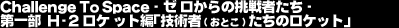 Challenge To Space -�[������̒���҂���-�@��ꕔ�@H2���P�b�g�ҁu�Z�p�ҁi���Ƃ��j�����̃��P�b�g�v