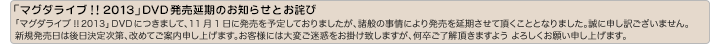 【「マグダライブ!!2013」DVD発売延期のお知らせとお詫び】「マグダライブ!!2013」DVDにつきまして、11月1日に発売を予定しておりましたが、諸般の事情により発売を延期させて頂くこととなりました。誠に申し訳ございません。新規発売日は後日決定次第、改めてご案内申し上げます。お客様には大変ご迷惑をお掛け致しますが、何卒ご了解頂きますよう よろしくお願い申し上げます。