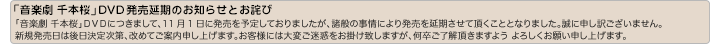 【「音楽劇」千本桜」DVD発売延期のお知らせとお詫び】「音楽劇 千本桜」DVDにつきまして、11月1日に発売を予定しておりましたが、諸般の事情により発売を延期させて頂くこととなりました。誠に申し訳ござ
いません。新規発売日は後日決定次第、改めてご案内申し上げます。お客様には大変ご迷惑をお掛け致しますが、何卒ご了解頂きますよう よろしくお願い申し上げます。
